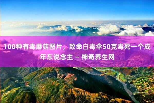 100种有毒蘑菇图片，致命白毒伞50克毒死一个成年东说念主 — 神奇养生网