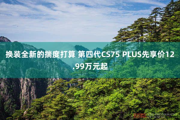 换装全新的揣度打算 第四代CS75 PLUS先享价12.99万元起