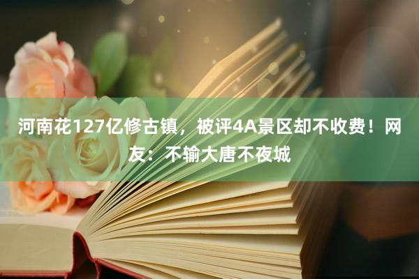 河南花127亿修古镇，被评4A景区却不收费！网友：不输大唐不夜城