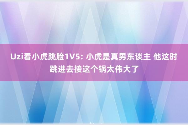 Uzi看小虎跳脸1V5: 小虎是真男东谈主 他这时跳进去接这个锅太伟大了