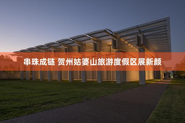 串珠成链 贺州姑婆山旅游度假区展新颜