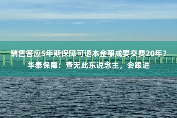 销售答应5年期保障可退本金酿成要交费20年？华泰保障：查无此东说念主，会跟进