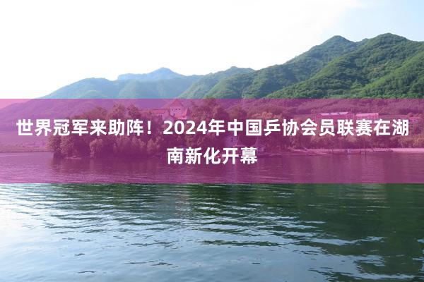 世界冠军来助阵！2024年中国乒协会员联赛在湖南新化开幕