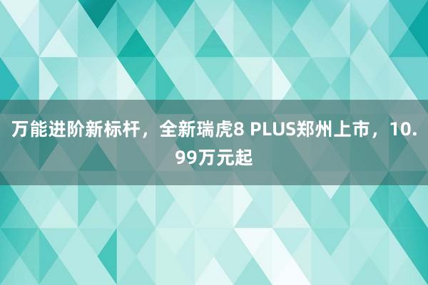 万能进阶新标杆，全新瑞虎8 PLUS郑州上市，10.99万元起