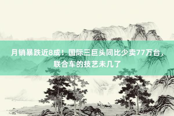 月销暴跌近8成！国际三巨头同比少卖77万台，联合车的技艺未几了