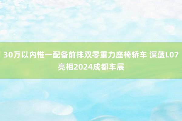 30万以内惟一配备前排双零重力座椅轿车 深蓝L07亮相2024成都车展