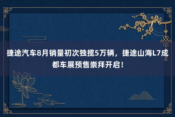 捷途汽车8月销量初次独揽5万辆，捷途山海L7成都车展预售崇拜开启！