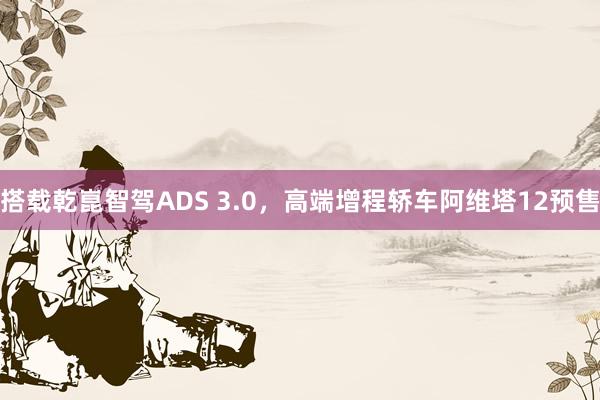 搭载乾崑智驾ADS 3.0，高端增程轿车阿维塔12预售