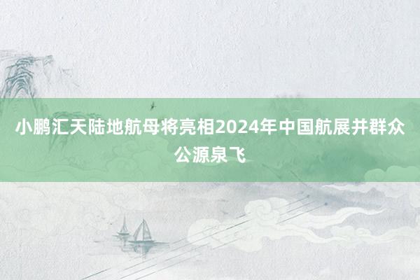 小鹏汇天陆地航母将亮相2024年中国航展并群众公源泉飞