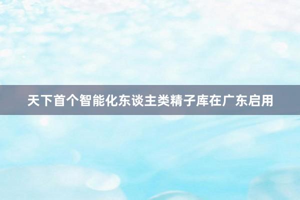 天下首个智能化东谈主类精子库在广东启用