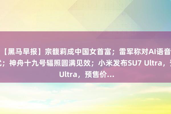 【黑马早报】宗馥莉成中国女首富；雷军称对AI语音包很困扰；神舟十九号辐照圆满见效；小米发布SU7 Ultra，预售价...