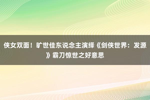 侠女双面！旷世佳东说念主演绎《剑侠世界：发源》霸刀惊世之好意思