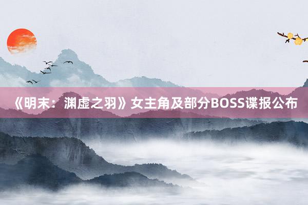 《明末：渊虚之羽》女主角及部分BOSS谍报公布