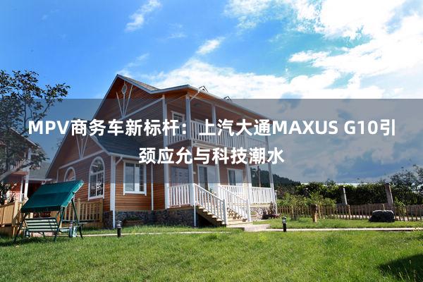 MPV商务车新标杆：上汽大通MAXUS G10引颈应允与科技潮水