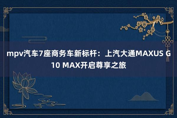 mpv汽车7座商务车新标杆：上汽大通MAXUS G10 MAX开启尊享之旅