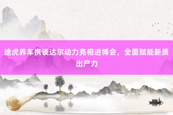 途虎养车携谈达尔动力亮相进博会，全面赋能新质出产力